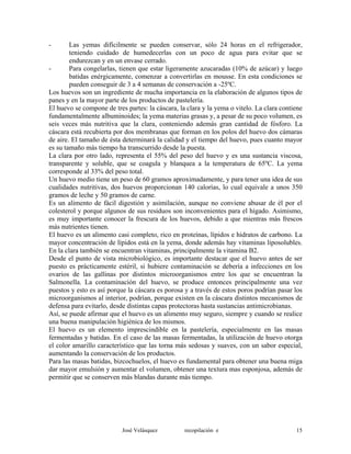 - Las yemas difícilmente se pueden conservar, sólo 24 horas en el refrigerador,
teniendo cuidado de humedecerlas con un poco de agua para evitar que se
endurezcan y en un envase cerrado.
- Para congelarlas, tienen que estar ligeramente azucaradas (10% de azúcar) y luego
batidas enérgicamente, comenzar a convertirlas en mousse. En esta condiciones se
pueden conseguir de 3 a 4 semanas de conservación a -25ºC.
Los huevos son un ingrediente de mucha importancia en la elaboración de algunos tipos de
panes y en la mayor parte de los productos de pastelería.
El huevo se compone de tres partes: la cáscara, la clara y la yema o vitelo. La clara contiene
fundamentalmente albuminoides; la yema materias grasas y, a pesar de su poco volumen, es
seis veces más nutritiva que la clara, conteniendo además gran cantidad de fósforo. La
cáscara está recubierta por dos membranas que forman en los polos del huevo dos cámaras
de aire. El tamaño de ésta determinará la calidad y el tiempo del huevo, pues cuanto mayor
es su tamaño más tiempo ha transcurrido desde la puesta.
La clara por otro lado, representa el 55% del peso del huevo y es una sustancia viscosa,
transparente y soluble, que se coagula y blanquea a la temperatura de 65ºC. La yema
corresponde al 33% del peso total.
Un huevo medio tiene un peso de 60 gramos aproximadamente, y para tener una idea de sus
cualidades nutritivas, dos huevos proporcionan 140 calorías, lo cual equivale a unos 350
gramos de leche y 50 gramos de carne.
Es un alimento de fácil digestión y asimilación, aunque no conviene abusar de él por el
colesterol y porque algunos de sus residuos son inconvenientes para el hígado. Asimismo,
es muy importante conocer la frescura de los huevos, debido a que mientras más frescos
más nutrientes tienen.
El huevo es un alimento casi completo, rico en proteínas, lípidos e hidratos de carbono. La
mayor concentración de lípidos está en la yema, donde además hay vitaminas liposolubles.
En la clara también se encuentran vitaminas, principalmente la vitamina B2.
Desde el punto de vista microbiológico, es importante destacar que el huevo antes de ser
puesto es prácticamente estéril, si hubiere contaminación se debería a infecciones en los
ovarios de las gallinas por distintos microorganismos entre los que se encuentran la
Salmonella. La contaminación del huevo, se produce entonces principalmente una vez
puestos y esto es así porque la cáscara es porosa y a través de estos poros podrían pasar los
microorganismos al interior, podrían, porque existen en la cáscara distintos mecanismos de
defensa para evitarlo, desde distintas capas protectoras hasta sustancias antimicrobianas.
Así, se puede afirmar que el huevo es un alimento muy seguro, siempre y cuando se realice
una buena manipulación higiénica de los mismos.
El huevo es un elemento imprescindible en la pastelería, especialmente en las masas
fermentadas y batidas. En el caso de las masas fermentadas, la utilización de huevo otorga
el color amarillo característico que las torna más sedosas y suaves, con un sabor especial,
aumentando la conservación de los productos.
Para las masas batidas, bizcochuelos, el huevo es fundamental para obtener una buena miga
dar mayor emulsión y aumentar el volumen, obtener una textura mas esponjosa, además de
permitir que se conserven más blandas durante más tiempo.
José Velásquez recopilación e 15
 
