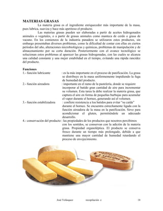 MATERIAS GRASAS
La materia grasa es el ingrediente enriquecedor más importante de la masa,
pues lubrica, suaviza y hace más apetitoso el producto.
Las materias grasas pueden ser elaboradas a partir de aceites hidrogenados
animales o vegetales, o a partir de grasas animales como manteca de cerdo o grasa de
vacuno. En los comienzos de la industria panadera se utilizaron estos productos, sin
embargo presentaban diversos problemas, como la dificultad de contar con ellas en ciertos
períodos del año, alteraciones microbiológicas y químicas, problemas de manipulación y de
almacenamiento por su corta duración. Posteriormente con el avance tecnológico se
solucionan estos problemas al aparecer las grasas hidrogenadas, con las cuales se alcanza
una calidad constante y una mejor estabilidad en el tiempo, evitando una rápida rancidez
del producto.
Funciones
1.- función lubricante : es la más importante en el proceso de panificación. La grasa
se distribuye en la masa uniformemente impidiendo la fuga
de humedad del producto.
2.- función aireadora : importante en el ramo de la pastelería, donde se requiere
incorporar al batido gran cantidad de aire para incrementar
su volumen. Esta tarea la debe realizar la materia grasa, que
captura el aire en forma de pequeñas burbujas para acumular
el vapor durante el horneo, generando así el volumen.
3.- función estabilizadora : confiere resistencia a loa batidos para evitar “su caída”
durante el horneo. Se encuentra estrechamente ligada con la
función aireadora de la masa en la panificación. Sirve para
acondicionar el gluten, permitiéndole un adecuado
desarrollo.
4.- conservación del producto : las propiedades de los productos que nosotros percibimos
con los sentidos, se conservan con la adición de la materia
grasa. Propiedad organoléptica. El producto se conserva
fresco durante un tiempo más prolongado, debido a que
mantiene una mayor cantidad de humedad retardando el
proceso de envejecimiento.
José Velásquez recopilación e 18
 