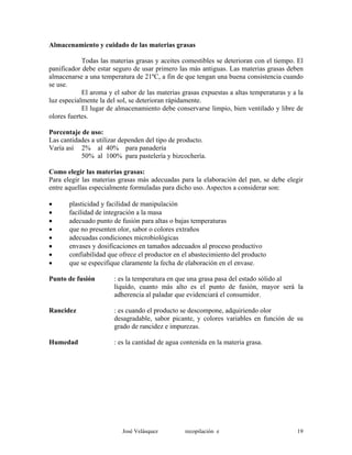 Almacenamiento y cuidado de las materias grasas
Todas las materias grasas y aceites comestibles se deterioran con el tiempo. El
panificador debe estar seguro de usar primero las más antiguas. Las materias grasas deben
almacenarse a una temperatura de 21ºC, a fin de que tengan una buena consistencia cuando
se use.
El aroma y el sabor de las materias grasas expuestas a altas temperaturas y a la
luz especialmente la del sol, se deterioran rápidamente.
El lugar de almacenamiento debe conservarse limpio, bien ventilado y libre de
olores fuertes.
Porcentaje de uso:
Las cantidades a utilizar dependen del tipo de producto.
Varía así 2% al 40% para panadería
50% al 100% para pastelería y bizcochería.
Como elegir las materias grasas:
Para elegir las materias grasas más adecuadas para la elaboración del pan, se debe elegir
entre aquellas especialmente formuladas para dicho uso. Aspectos a considerar son:
• plasticidad y facilidad de manipulación
• facilidad de integración a la masa
• adecuado punto de fusión para altas o bajas temperaturas
• que no presenten olor, sabor o colores extraños
• adecuadas condiciones microbiológicas
• envases y dosificaciones en tamaños adecuados al proceso productivo
• confiabilidad que ofrece el productor en el abastecimiento del producto
• que se especifique claramente la fecha de elaboración en el envase.
Punto de fusión : es la temperatura en que una grasa pasa del estado sólido al
líquido, cuanto más alto es el punto de fusión, mayor será la
adherencia al paladar que evidenciará el consumidor.
Rancidez : es cuando el producto se descompone, adquiriendo olor
desagradable, sabor picante, y colores variables en función de su
grado de rancidez e impurezas.
Humedad : es la cantidad de agua contenida en la materia grasa.
José Velásquez recopilación e 19
 