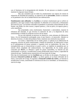 con el fenómeno de la retrogradación del almidón. Si este proceso se retarda se puede
mantener la miga por mayor tiempo.
Hay que considerar que no todos los emulsionantes son capaces de retener la
migración de humedad del producto, en especial la de los precocidos, donde su retención
es un parámetro clave de la calidad final de esas elaboraciones.
Emulsionantes más utilizados: La Lecitina es el primer emulsionante que se utilizó en
panadería y aún sigue siendo el más empleado. Es obtenido en la extracción y refinamiento
del aceite de soya. Las lecitinas utilizadas en panadería se presentan comercialmente de dos
formas: una fluida, de color oscuro y aspecto pastoso, y otra en polvo, de aspecto graso y
color amarillento.
Sus propiedades como emulsionante, humectante y antioxidante, mejoran la
tolerancia del amasado, lo que favorece la retención de aire y la dispersión de otros
emulsionantes evitando la oxidación excesiva de las masas.
Su uso está indicado en procesos no intensivos, como artesanos de fabricación
lenta y los de fermentación prolongada como el pan francés o el precocido. Además no
deteriora el aroma y el sabor del producto final y mantiene una coloración muy natural.
Los mono y diglicéridos de los ácidos grasos, se aplican en la elaboración de
margarina, mezclas de grasas emulsionadas y batidos de pastelería. Su fabricación se basa
en el calentamiento de grasas animales o vegetales ricos en triglicéridos. De éstos, los
monoglicéridos que se comercializan en pasta y polvo, se emplean en panaderías por su
notorio efecto retardante del endurecimiento. Los diglicéridos de los ácidos grasos
conocidos por DATA, se obtienen a partir de grasas comestibles. La función de este
emulsionante es reforzar y acondicionar la masa produciendo mayor fuerza y capacidad de
retención de gas. También posee característica de suavizante de la miga.
Otro tipo de emulsionante son los Lactilatos que se dividen en dos grupos. El primero se
denomina Estearoil Lactilato de Sodio y su efecto apunta ser un buen reforzador de la
masa y suavizante de la miga. El segundo es Estearoil Lactilato de Calcio y su función es
acondicionar la masa, aumentando la tolerancia de ésta en el amoldado, su fermentación y
suaviza la miga.
José Velásquez recopilación e 22
 