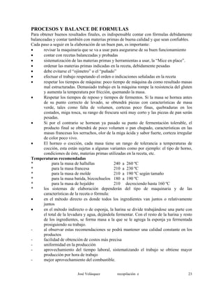 PROCESOS Y BALANCE DE FORMULAS
Para obtener buenos resultados finales, es indispensable contar con fórmulas debidamente
balanceadas y contar también con materias primas de buena calidad y que sean confiables.
Cada paso a seguir en la elaboración de un buen pan, es importante:
• revisar la maquinaria que se va a usar para asegurarse de su buen funcionamiento
• contar con recetas balanceadas y probadas
• sistematización de las materias primas y herramientas a usar, la “Mice en place”.
• ordenar las materias primas indicadas en la receta, debidamente pesadas
• debe evitarse el “ojímetro” o el “puñado”
• efectuar el trabajo respetando el orden o indicaciones señaladas en la receta
• respetar los tiempos de máquina: poco tiempo de máquina da como resultado masas
mal estructuradas. Demasiado trabajo en la máquina rompe la resistencia del gluten
y aumenta la temperatura por fricción, quemando la masa.
• Respetar los tiempos de reposo y tiempos de fermentos. Si la masa se hornea antes
de su punto correcto de levado, se obtendrá piezas con características de masa
verde, tales como falta de volumen, cortezas poco finas, quebraduras en los
costados, miga tosca, su rango de frescura será muy corto y las piezas de pan serán
pesadas.
• Si por el contrario se hornean ya pasado su punto de fermentación tolerable, el
producto final se obtendrá de poco volumen o pan chupado, características en las
masas francesas los serruchos, olor de la miga ácida y sabor fuerte, corteza irregular
de color poco vivo.
• El horneo o cocción, cada masa tiene un rango de tolerancia a temperaturas de
cocción, esta están sujetas a algunas variantes como por ejemplo: el tipo de horno,
condiciones de éste, materias primas utilizadas en la receta, etc.
Temperaturas recomendadas
* para la masa de hallullas 240 a 260 ºC
* para la masa francesa 210 a 230 ºC
* para la masa de molde 210 a 190 ºC según tamaño
* para la masa batida, bizcochuelos 180 a 190 ºC
* para la masa de hojaldre 210 decreciendo hasta 160 ºC
* los sistemas de elaboración dependerán del tipo de maquinaria y de las
características de la receta o fórmula:
• en el método directo es donde todos los ingredientes van juntos o relativamente
juntos
• en el método indirecto o de esponja, la harina se divide trabajándose una parte con
el total de la levadura y agua, dejándola fermentar. Con el resto de la harina y resto
de los ingredientes, se forma masa a la que se le agrega la esponja ya fermentada
prosiguiendo su trabajo.
- al observar estas recomendaciones se podrá mantener una calidad constante en los
productos
- facilidad de obtención de costos más precisa
- uniformidad en la producción
- aprovechamiento del tiempo laboral, sistematizando el trabajo se obtiene mayor
producción por hora de trabajo
- mejor aprovechamiento del combustible.
José Velásquez recopilación e 23
 