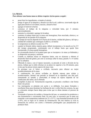 LA MASA
Para obtener una buena masa se deben respetar ciertos pasos a seguir:
• pesar bien los ingredientes, evitando el calculo
• ponga el agua en la máquina y disuelva en ella la sal y aditivos, reservando algo de
agua para disolver la levadura, mezcle y disuelva bien
• agregue el total de la harina
• comience el trabajo de la máquina a velocidad lenta, por 3 minutos
aproximadamente
• aumente la velocidad y agregue la levadura
• continúe el trabajo hasta que la masa esté homogénea, bien mezclada, elástica y se
desprenda de las paredes de la máquina
• el tiempo de mezcla depende de la fuerza de la harina, calidad del gluten y del tipo y
calidad del oxidante que contengan el aditivo y la harina
• la temperatura no deberá exceder los 27ºC
• cuando la fórmula indica materia grasa, deberá incorporarse a la mezcla en los 2/3
del tiempo programado, continuando con el trabajo hasta que quede bien
incorporada y la masa quede homogénea.
• Se recomienda disolver la levadura para que se incorpore a la masa ya hidratada y
su dispersión sea pareja y uniforme
• Cuando se elaboran masas en máquinas lentas, esta no alcanzan a obtener el
desarrollo final del gluten, pos esto se aconseja sobar la masa, pasarla 3 o 4 vueltas
por la sobadora
• Obtenida la masa y con el reposo necesario, se procede al corte o división de las
piezas, trabajo que se debe efectuar en un plazo no superior a los 20 minutos, para
evitar que las piezas tomen aspecto de masa vieja
• Se prosigue con el boleo u ovillado, necesario para obtener un mejor
acondicionamiento de la masa
• A continuación, las piezas ovilladas se dejarán reposar para relajar y
acondicionarlas, durante este período se formará en la superficie una fina piel,
aumentando su tamaño y elasticidad, el tiempo de reposo depende de las
condiciones del salón y de la fórmula
• Cumplido el plazo de fermentación requerida, se procede a moldear o dar forma
final a las piezas
• Las marraquetas se pintarán con aceite y se doblarán. Los panes formados s
enrollarán firme para desalojar las burbujas de aire y sellar bien las costuras, las que
se colocarán siempre hacia abajo para evitar que se abran durante el proceso de
cocción
• Terminado el proceso de moldeo o formación del pan, se someterán los productos a
una fermentación o crecimiento final. En este caso, es necesario que la masa sea
sometida a una temperatura ambiente de 32 a 35 ºC y una humedad promedio de 80
a 85%, esto se logra en la cámara de fermentación. De esta manera se evita la
formación de corteza con costra o fermentos prolongados que perjudicarían el
producto final.
José Velásquez recopilación e 24
 