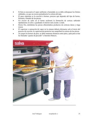 • Si bien es necesario el vapor ambiente o humedad, no se debe sobrepasar los límites
señalados, ya que un exceso perjudicaría la corteza del pan.
• El paso siguiente es la cocción u horneo, proceso que depende del tipo de horno,
fórmula y tamaño de las piezas
• Un exceso de calor en el horno acelerará la formación de corteza subiendo
rápidamente el color y quedando el interior mal cocido o crudo.
• Horno frío, deshidrata las piezas obteniéndose productos de cortezas duras y miga
reseca
• El vaporizar o saturación de vapor en la cámara deberá efectuarse solo al inicio del
proceso de cocción, la vaporización posterior nos ampollará la corteza de las piezas
• Al cargar los hornos de piso, se debe mantener distancia entre pala y pala para evitar
las llamadas “guatas de pescado” o laterales blancos.
José Velásquez recopilación e 25
 