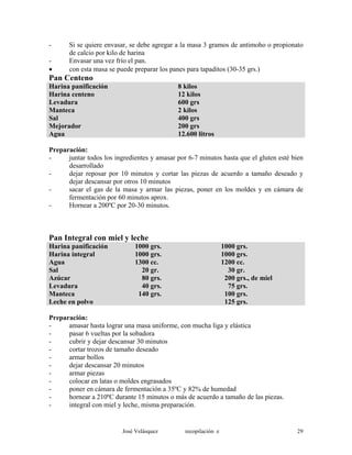 - Si se quiere envasar, se debe agregar a la masa 3 gramos de antimoho o propionato
de calcio por kilo de harina
- Envasar una vez frío el pan.
• con esta masa se puede preparar los panes para tapaditos (30-35 grs.)
Pan Centeno
Harina panificación 8 kilos
Harina centeno 12 kilos
Levadura 600 grs
Manteca 2 kilos
Sal 400 grs
Mejorador 200 grs
Agua 12.600 litros
Preparación:
- juntar todos los ingredientes y amasar por 6-7 minutos hasta que el gluten esté bien
desarrollado
- dejar reposar por 10 minutos y cortar las piezas de acuerdo a tamaño deseado y
dejar descansar por otros 10 minutos
- sacar el gas de la masa y armar las piezas, poner en los moldes y en cámara de
fermentación por 60 minutos aprox.
- Hornear a 200ºC por 20-30 minutos.
Pan Integral con miel y leche
Harina panificación 1000 grs. 1000 grs.
Harina integral 1000 grs. 1000 grs.
Agua 1300 cc. 1200 cc.
Sal 20 gr. 30 gr.
Azúcar 80 grs. 200 grs., de miel
Levadura 40 grs. 75 grs.
Manteca 140 grs. 100 grs.
Leche en polvo 125 grs.
Preparación:
- amasar hasta lograr una masa uniforme, con mucha liga y elástica
- pasar 6 vueltas por la sobadora
- cubrir y dejar descansar 30 minutos
- cortar trozos de tamaño deseado
- armar bollos
- dejar descansar 20 minutos
- armar piezas
- colocar en latas o moldes engrasados
- poner en cámara de fermentación a 35ºC y 82% de humedad
- hornear a 210ºC durante 15 minutos o más de acuerdo a tamaño de las piezas.
- integral con miel y leche, misma preparación.
José Velásquez recopilación e 29
 