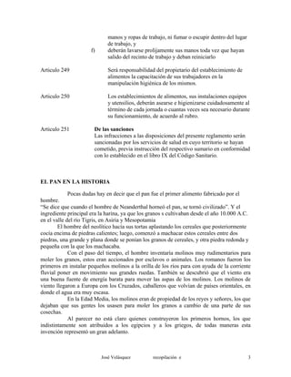 manos y ropas de trabajo, ni fumar o escupir dentro del lugar
de trabajo, y
f) deberán lavarse prolijamente sus manos toda vez que hayan
salido del recinto de trabajo y deban reiniciarlo
Articulo 249 Será responsabilidad del propietario del establecimiento de
alimentos la capacitación de sus trabajadores en la
manipulación higiénica de los mismos.
Articulo 250 Los establecimientos de alimentos, sus instalaciones equipos
y utensilios, deberán asearse e higienizarse cuidadosamente al
término de cada jornada o cuantas veces sea necesario durante
su funcionamiento, de acuerdo al rubro.
Articulo 251 De las sanciones
Las infracciones a las disposiciones del presente reglamento serán
sancionadas por los servicios de salud en cuyo territorio se hayan
cometido, previa instrucción del respectivo sumario en conformidad
con lo establecido en el libro IX del Código Sanitario.
EL PAN EN LA HISTORIA
Pocas dudas hay en decir que el pan fue el primer alimento fabricado por el
hombre.
“Se dice que cuando el hombre de Neanderthal horneó el pan, se tornó civilizado”. Y el
ingrediente principal era la harina, ya que los granos s cultivaban desde el año 10.000 A.C.
en el valle del río Tigris, en Asiria y Mesopotamia
El hombre del neolítico hacía sus tortas aplastando los cereales que posteriormente
cocía encima de piedras calientes; luego, comenzó a machacar estos cereales entre dos
piedras, una grande y plana donde se ponían los granos de cereales, y otra piedra redonda y
pequeña con la que los machacaba.
Con el paso del tiempo, el hombre inventaría molinos muy rudimentarios para
moler los granos, estos eran accionados por esclavos o animales. Los romanos fueron los
primeros en instalar pequeños molinos a la orilla de los ríos para con ayuda de la corriente
fluvial poner en movimiento sus grandes ruedas. También se descubrió que el viento era
una buena fuente de energía barata para mover las aspas de los molinos. Los molinos de
viento llegaron a Europa con los Cruzados, caballeros que volvían de países orientales, en
donde el agua era muy escasa.
En la Edad Media, los molinos eran de propiedad de los reyes y señores, los que
dejaban que sus gentes los usasen para moler los granos a cambio de una parte de sus
cosechas.
Al parecer no está claro quienes construyeron los primeros hornos, los que
indistintamente son atribuidos a los egipcios y a los griegos, de todas maneras esta
invención representó un gran adelanto.
José Velásquez recopilación e 3
 