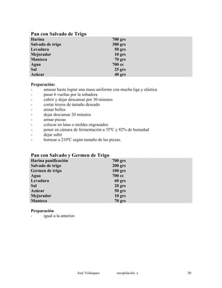Pan con Salvado de Trigo
Harina 700 grs
Salvado de trigo 300 grs
Levadura 50 grs
Mejorador 10 grs
Manteca 70 grs
Agua 700 cc
Sal 25 grs
Azúcar 40 grs
Preparación:
- amasar hasta lograr una masa uniforme con mucha liga y elástica
- pasar 6 vueltas por la sobadora
- cubrir y dejar descansar por 30 minutos
- cortar trozos de tamaño deseado
- armar bollos
- dejar descansar 20 minutos
- armar piezas
- colocar en latas o moldes engrasados
- poner en cámara de fermentación a 35ºC y 82% de humedad
- dejar subir
- hornear a 210ºC según tamaño de las piezas.
Pan con Salvado y Germen de Trigo
Harina panificación 700 grs
Salvado de trigo 200 grs
Germen de trigo 100 grs
Agua 700 cc
Levadura 60 grs
Sal 20 grs
Azúcar 50 grs
Mejorador 10 grs
Manteca 70 grs
Preparación
- igual a la anterior.
José Velásquez recopilación e 30
 