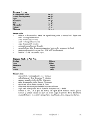 Pan con Avena
Harina panificación 700 grs
Avena molida gruesa 300 grs
Agua 560 cc
Levadura 60 grs
Sal 22 grs
Mejorador 20 grs
Azúcar 40 grs
Manteca 30 grs.
Preparación:
- colocar en la amasadora todos los ingredientes juntos y amasar hasta lograr una
masa sedosa y bien refinada
- dar 5 minutos de descanso
- dar 8 vueltas por la sobadora
- dejar descansar 30 minutos
- cortar piezas del tamaño deseado
- armar bollos y dejar descansar nuevamente hasta poder armar con facilidad
- poner en cámara de fermentación a 35ºC y 82% de humedad
- hornear a 210ºC con mucho vapor.
Figazza Arabe o Pan Pita
Harina 1 000 grs.
Agua 610 cc
Levadura 30 grs
Sal 15 grs
Aceite 20 cc
Preparación:
- amasar todos los ingredientes por 5 minutos
- cubrir la masa y dejar descansar 90 minutos
- cortar y armar los bollos de 30 a 40 gramos
- dejar descansar los bollos durante 20 minutos
- estirar con uslero dando espesor de 2mm
- colocar en tablas con paños espolvoreados con harina
- dejar subir hasta que los discos alcancen un espesor de 3 a 4 mm
- hornear a 240ºC (en el piso del horno) sin vapor, por 6 minutos o hasta que se
hinchen y formen corteza casi dura sin color, luego al retirarlos deben desinflarse
quedando huecos en su centro con cortezas muy blandas, poca miga y muy tiernas.
José Velásquez recopilación e 31
 