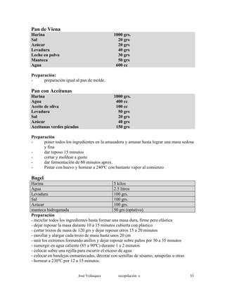 Pan de Viena
Harina 1000 grs.
Sal 20 grs
Azúcar 20 grs
Levadura 40 grs
Leche en polvo 30 grs
Manteca 50 grs
Agua 600 cc
Preparación:
- preparación igual al pan de molde.
Pan con Aceitunas
Harina 1000 grs.
Agua 400 cc
Aceite de oliva 100 cc
Levadura 50 grs
Sal 20 grs
Azúcar 40 grs
Aceitunas verdes picadas 150 grs
Preparación
- poner todos los ingredientes en la amasadora y amasar hasta lograr una masa sedosa
y fina
- dar reposo 15 minutos
- cortar y moldear a gusto
- dar fermentación de 60 minutos aprox.
- Pintar con huevo y hornear a 240ºC con bastante vapor al comienzo
Bagel
Harina 5 kilos
Agua 2.5 litros
Levadura 100 grs.
Sal 100 grs.
Azúcar 100 grs.
manteca hidrogenada 50 grs (optativo)
Preparación
- mezclar todos los ingredientes hasta formar una masa dura, firme pero elástica
- dejar reposar la masa durante 10 a 15 minutos cubierta con plástico
- cortar trozos de masa de 120 grs y dejar reposar otros 15 a 20 minutos
- enrollar y alargar cada trozo de masa hasta unos 20 cm
- unir los extremos formando anillos y dejar reposar sobre paños por 30 a 35 minutos
- sumergir en agua caliente (85 a 90ºC) durante 1 a 2 minutos
- colocar sobre una rejilla para escurrir el exceso de agua
- colocar en bandejas enmantecadas, decorar con semillas de sésamo, amapolas u otras
- hornear a 230ºC por 12 a 15 minutos.
José Velásquez recopilación e 33
 