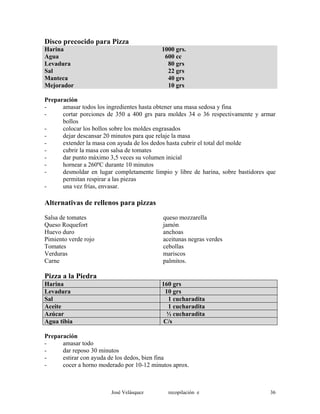 Disco precocido para Pizza
Harina 1000 grs.
Agua 600 cc
Levadura 80 grs
Sal 22 grs
Manteca 40 grs
Mejorador 10 grs
Preparación
- amasar todos los ingredientes hasta obtener una masa sedosa y fina
- cortar porciones de 350 a 400 grs para moldes 34 o 36 respectivamente y armar
bollos
- colocar los bollos sobre los moldes engrasados
- dejar descansar 20 minutos para que relaje la masa
- extender la masa con ayuda de los dedos hasta cubrir el total del molde
- cubrir la masa con salsa de tomates
- dar punto máximo 3,5 veces su volumen inicial
- hornear a 260ºC durante 10 minutos
- desmoldar en lugar completamente limpio y libre de harina, sobre bastidores que
permitan respirar a las piezas
- una vez frías, envasar.
Alternativas de rellenos para pizzas
Salsa de tomates queso mozzarella
Queso Roquefort jamón
Huevo duro anchoas
Pimiento verde rojo aceitunas negras verdes
Tomates cebollas
Verduras mariscos
Carne palmitos.
Pizza a la Piedra
Harina 160 grs
Levadura 10 grs
Sal 1 cucharadita
Aceite 1 cucharadita
Azúcar ½ cucharadita
Agua tibia C/s
Preparación
- amasar todo
- dar reposo 30 minutos
- estirar con ayuda de los dedos, bien fina
- cocer a horno moderado por 10-12 minutos aprox.
José Velásquez recopilación e 36
 