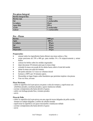 Pre-pizza Integral
Harina integral fina 2 tazas
Harina soja ½ taza
Sal 1 cucharadita
Levadura 10 grs
Agua tibia 250 cc
Aceite 2 cucharadas
Azúcar ½ cucharadita
Pre – Pizzas
Harina 1000 grs
Agua 600 cc
Levadura 80 grs
Sal 20 grs
Manteca 40 grs
Mejorador 10 grs
Preparación:
• amasar todos los ingredientes hasta obtener una masa sedosa y fina
• cortar porciones de 350 a 400 grs. para moldes 34 o 36 respectivamente y armar
bollos
• colocar los bollos sobre los moldes engrasados
• dejar descansar 20 minutos para que la masa relaje
• extender la masa con ayuda de los dedos hasta cubrir el total del molde
• pintar la masa con salsa de tomates
• dar punto máximo 3,5 veces su volumen inicial
• hornear a 240ºC por 10 minutos aprox.
• Desmoldar en lugar limpio sobre bastidores que permitan respirar a las piezas
• Una vez frías, envasar.
Pizza Mexicana
- cubrir la superficie de la pre-pizza con pasta o salsa de tomates y espolvorear con
cebollines picados, aceitunas picadas y queso mantecoso rallado.
- cocinar a temperatura alta hasta derretir el queso.
- cubrir con lechuga picada fina y tomates picados
- servir.
Pizza de Pollo
- cubrir la superficie de la pre-pizza con una capa de trozos delgados de pollo cocido,
tomates en rodajas delgadas y anillos de cebolla morada
- espolvorear la superficie con queso mozzarella o mantecoso rallado
- cocinar a temperatura alta hasta derretir el queso
- servir
José Velásquez recopilación e 37
 