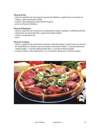 Pizza de Pesto
- cubrir la superficie de la pre-pizza con pesto de albahaca y espolvorear con tomates en
rodajas y queso parmesano rallado
- cocinar a alta temperatura hasta derretir el queso
- servir con hojas de albahaca.
Pizza de Pimentones
- cubrir la superficie de la pre-pizza con pimentones asados y pelados y cebolla picada fina
- espolvorear con ajo picado fino y queso mozzarella rallado
- cocinar a temperatura alta
- servir
Pizza de Verduras
- cubrir la superficie de la pre-pizza con pasta o salsa de tomates y espolvorear con una taza
de champiñones en láminas, una taza de queso mozzarella rallado, ¾ taza de pimentones
verdes picados, ½ taza de cebolla picada fina y ¼ taza de aceitunas picadas
- cocinar en horno a alta temperatura, 12 a 15 minutos o hasta que se derrita el queso.
José Velásquez recopilación e 38
 