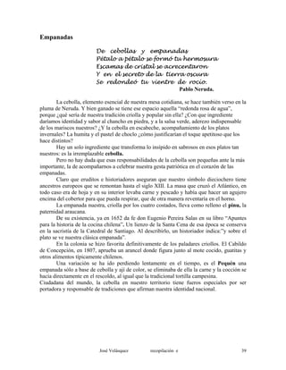 Empanadas
De cebollas y empanadas
Pétalo a pétalo se formó tu hermosura
Escamas de cristal se acrecentaron
Y en el secreto de la tierra oscura
Se redondeó tu vientre de rocío.
Pablo Neruda.
La cebolla, elemento esencial de nuestra mesa cotidiana, se hace también verso en la
pluma de Neruda. Y bien ganado se tiene ese espacio aquella “redonda rosa de agua”,
porque ¿qué sería de nuestra tradición criolla y popular sin ella? ¿Con que ingrediente
daríamos identidad y sabor al chancho en piedra, y a la salsa verde, aderezo indispensable
de los mariscos nuestros? ¿Y la cebolla en escabeche, acompañamiento de los platos
invernales? La humita y el pastel de choclo ¿cómo justificarían el toque apetitoso que los
hace distintos?
Hay un solo ingrediente que transforma lo insípido en sabrosos en esos platos tan
nuestros: es la irremplazable cebolla.
Pero no hay duda que esas responsabilidades de la cebolla son pequeñas ante la más
importante, la de acompañarnos a celebrar nuestra gesta patriótica en el corazón de las
empanadas.
Claro que eruditos e historiadores aseguran que nuestro símbolo dieciochero tiene
ancestros europeos que se remontan hasta el siglo XIII. La masa que cruzó el Atlántico, en
todo caso era de hoja y en su interior levaba carne y pescado y había que hacer un agujero
encima del cobertor para que pueda respirar, que de otra manera reventaría en el horno.
La empanada nuestra, criolla por los cuatro costados, lleva como relleno el pinu, la
paternidad araucana.
De su existencia, ya en 1652 da fe don Eugenio Pereira Salas en su libro “Apuntes
para la historia de la cocina chilena”. Un lienzo de la Santa Cena de esa época se conserva
en la sacristía de la Catedral de Santiago. Al describirlo, un historiador indica:”y sobre el
plato se ve nuestra clásica empanada”.
En la colonia se hizo favorita definitivamente de los paladares criollos. El Cabildo
de Concepción, en 1807, aprueba un arancel donde figura junto al mote cocido, guatitas y
otros alimentos típicamente chilenos.
Una variación se ha ido perdiendo lentamente en el tiempo, es el Pequén una
empanada sólo a base de cebolla y ají de color, se eliminaba de ella la carne y la cocción se
hacía directamente en el rescoldo, al igual que la tradicional tortilla campesina.
Ciudadana del mundo, la cebolla en nuestro territorio tiene fueros especiales por ser
portadora y responsable de tradiciones que afirman nuestra identidad nacional.
José Velásquez recopilación e 39
 