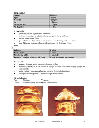 Empanadas
Harina 1000 grs
Agua 400 cc.
Manteca 200 grs.
Sal 20 grs.
Polvos hornear 5 grs.
Ají de color C/s
Preparación:
• amasar todos los ingredientes hasta unir
• trabajar la masa en la sobadora hasta que quede lisa y uniforme
• estirar a espesor de 2 mm
• poner la masa sobre el mesón espolvoreado con harina y cortar los discos.
• con 7 kilos de harina se obtienen alrededor de 100 discos de 18 cm.
Pino
Cebollas 8 kilos
Carne molida 4 kilos
Cubitos de caldo 4 unidades
Especias : comino, pimienta, ají color Pasas, aceitunas, huevo duro.
Preparación:
• cocer o freír con aceite o manteca la carne molida
• cocer la cebolla por 30 a 45 minutos, agregar la carne, retirar del fuego y agregar los
condimentos
• dejar enfriar y usar, de preferencia preparar el pino el día anterior
• este pino alcanza para 100 empanadas aproximadamente.
Otros Rellenos:
Ave Mariscos Verduras
Queso. Combinaciones, por ej. Queso y camarones.
José Velásquez recopilación e 40
 