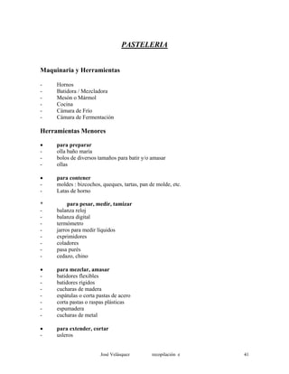 PASTELERIA
Maquinaria y Herramientas
- Hornos
- Batidora / Mezcladora
- Mesón o Mármol
- Cocina
- Cámara de Frío
- Cámara de Fermentación
Herramientas Menores
• para preparar
- olla baño maría
- bolos de diversos tamaños para batir y/o amasar
- ollas
• para contener
- moldes : bizcochos, queques, tartas, pan de molde, etc.
- Latas de horno
* para pesar, medir, tamizar
- balanza reloj
- balanza digital
- termómetro
- jarros para medir líquidos
- exprimidores
- coladores
- pasa purés
- cedazo, chino
• para mezclar, amasar
- batidores flexibles
- batidores rígidos
- cucharas de madera
- espátulas o corta pastas de acero
- corta pastas o raspas plásticas
- espumadera
- cucharas de metal
• para extender, cortar
- usleros
José Velásquez recopilación e 41
 