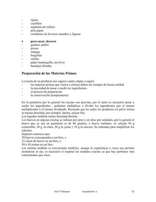 - tijeras
- cuchillos
- espátulas de relleno
- pela papas
- cortadores de diversos tamaños y figuras
• para sacar, decorar
- guantes, paños
- pinzas
- mangas
- boquillas
- rejillas
- papel mantequilla, envolver
- bandejas blondas
Preparación de las Materias Primas
La receta de un producto nos sugiere cuatro etapas a seguir:
- las materias primas que vamos a utilizar deben ser siempre de buena calidad
- la necesidad de pesar o medir los ingredientes
- el proceso de preparación
- la conservación (temperaturas)
En la pastelería por lo general las recetas son precisas, por lo tanto es necesario pesar y
medir los ingredientes , podemos multiplicar o dividir los ingredientes por el mismo
multiplicador o el mismo dividendo. Recuerde que no todos los productos en polvo tienen
la misma densidad, por ejemplo: harina, azúcar flor.
Los líquidos también tienen densidad distinta.
Los huevos en algunas recetas se indican por peso y en otras por unidades, por lo general el
huevo que se usa en pastelería es de 60 gramos, o huevo mediano, se calcula 50 g
comestible, 30 g, la clara, 20 g la yema y 10 g la cáscara. Se redondea para simplificar los
cálculos.
Sepamos entonces que:
20 huevos corresponden a un litro, o
32 claras de huevo en un litro, o
50 a 54 yemas en un litro.
Los aromas también es conveniente medirlos, aunque la experiencia a veces nos permite
aromatizar al ojo, es necesario sí respetar las medidas exactas ya que hay perfumes más
concentrados que otros.
José Velásquez recopilación e 42
 