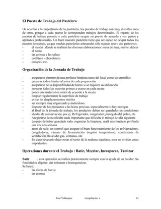 El Puesto de Trabajo del Pastelero
De acuerdo a la importancia de la pastelería, los puestos de trabajo son muy distintos unos
de otros, porque a cada puesto le corresponden trabajos determinados. El reparto de los
puestos de trabajo permite a cada pastelero ocupar un puesto de acuerdo a sus gustos y
aptitudes profesionales. Un buen maestro pastelero tiene que ser capaz de ocupar todos los
puestos de trabajo, ya que muchas pastelerías artesanales sólo ocupan uno o dos pasteleros.
- el mesón , donde se realizan las diversas elaboraciones: masa de hoja, murbe, dulces
- el horno
- las cremas y las salsas
- confitero - chocolatero
- canapés. etc.
Organización de la Jornada de Trabajo
- asegurarse siempre de una perfecta limpieza tanto del local como de utensilios
- preparar todo el material antes de cada preparación
- asegurarse de la disponibilidad de horno si se requiere su utilización
- preparar todas las materias primas a usarse en cada receta
- poner este material en orden de acuerdo a la receta
- limpiar regularmente la superficie de trabajo
- evitar los desplazamientos inútiles
- ser siempre muy organizado y meticuloso.
- disponer de los productos a las horas precisas, especialmente si hay entregas
- al final de la jornada de trabajo, los productos deben ser guardados en condiciones
ideales de conservación, por ej. Refrigerador, congelador, protegido del polvo, etc.
- Asegurarse de no olvidar nada importante que dificulte el trabajo del día siguiente
- después de haber guardado todo, organizar la limpieza, ojalá una limpieza profunda
una vez a la semana
- antes de salir, un control que asegure el buen funcionamiento de los refrigeradores,
congeladores, cámara de fermentación (regular temperatura), condiciones de
ventilación, llaves del gas, ventanas, etc.
- En caso necesario dejar notas al turno de la mañana siguiente, para no olvidar cosas
importantes.
Operaciones durante el Trabajo : Batir, Mezclar, Incorporar, Tamizar
Batir : esta operación se realiza prácticamente siempre con la ayuda de un batidor. Su
finalidad es aligerar, dar volumen u homogeneizar.
Se baten:
- las claras de huevo
- las cremas
José Velásquez recopilación e 43
 