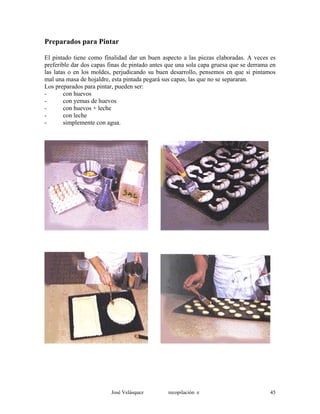Preparados para Pintar
El pintado tiene como finalidad dar un buen aspecto a las piezas elaboradas. A veces es
preferible dar dos capas finas de pintado antes que una sola capa gruesa que se derrama en
las latas o en los moldes, perjudicando su buen desarrollo, pensemos en que si pintamos
mal una masa de hojaldre, esta pintada pegará sus capas, las que no se separaran.
Los preparados para pintar, pueden ser:
- con huevos
- con yemas de huevos
- con huevos + leche
- con leche
- simplemente con agua.
José Velásquez recopilación e 45
 