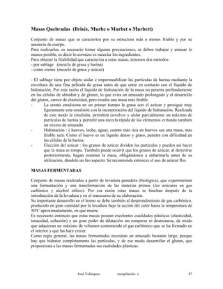 Masas Quebradas (Brisée, Murbe o Murbet o Murbett)
Conjunto de masas que se caracteriza por su estructura más o menos friable y por su
ausencia de cuerpo.
Para realizarlas, es necesario tomar algunas precauciones, se deben trabajar y amasar lo
menos posible, es decir lo correcto es mezclar los ingredientes.
Para obtener la friabilidad que caracteriza a estas masas, tenemos dos métodos:
- por sablage (mezcla de grasa y harina)
- como crema (mezcla de grasa y azúcar)
- El sablage tiene por objeto aislar e impermeabilizar las partículas de harina mediante la
envoltura de una fina película de grasa antes de que entre en contacto con el líquido de
hidratación. Por esta razón el líquido de hidratación de la masa no penetra profundamente
en las células de almidón y de gluten, lo que evita un amasado prolongado y el desarrollo
del gluten, carece de elasticidad, pero resulta una masa más friable.
- La crema emulsiona en un primer tiempo la grasa con el azúcar y prosigue muy
ligeramente esta emulsión con la incorporación del líquido de hidratación. Realizada
de este modo la emulsión, permitirá envolver y aislar parcialmente un máximo de
partículas de harina y permitir una mezcla rápida de los elementos evitando también
un exceso de amasado.
- Hidratación : ( huevos, leche, agua), cuanto más rica en huevos sea una masa, más
friable será. Como el huevo es un líquido denso y graso, penetra con dificultad en
las células de la harina.
- Elección del azúcar : los granos de azúcar dividen las partículas y pueden así hacer
que la masa se rompa. También puede ocurrir que los granos de azúcar, al derretirse
posteriormente, hagan rezumar la masa, obligándonos a enharinarla antes de su
utilización, dándole un feo aspecto. Se recomienda entonces el uso de azúcar flor.
MASAS FERMENTADAS
Conjunto de masas realizadas a partir de levadura panadera (biológica), que experimentan
una fermentación y una transformación de las materias primas (los azúcares en gas
carbónico y alcohol etílico). Por esa razón estas masas se hinchan después de la
introducción de la levadura y en el transcurso de su elaboración.
Su importante desarrollo en el horno se debe también al desprendimiento de gas carbónico,
producido en gran cantidad por la levadura bajo la acción del calor hasta la temperatura de
50ºC aproximadamente, en que muere.
Es necesario entonces que estas masas posean excelentes cualidades plásticas (elasticidad,
tenacidad, cohesión) y un gran poder de dilatación sin romperse ni destrozarse, de modo
que adquieran un máximo de volumen conteniendo el gas carbónico que se ha formado en
el interior y que las hace crecer.
Como regla general, las masas fermentadas necesitan un amasado bastante largo, porque
hay que hidratar completamente las partículas, y de ese modo desarrollar el gluten, que
proporciona a las masas fermentadas sus cualidades plásticas.
José Velásquez recopilación e 47
 