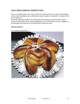 MASA HOJALDRADA FERMENTADA
Como su nombre indica, estas masas reúnen las características de las masas fermentadas y
de las masas hojaldradas, que contribuyen en partes iguales al desarrollo y al aspecto final
de los productos.
Desarrollo importante debido a la fermentación provocada por la presencia de levadura.
Textura friable propia de las masas hojaldradas, como consecuencia de untar margarina y
del laminado que concurren en el desarrollo de las hojas de masa.
Podemos obtener:
Los croissants, panecillos.
José Velásquez recopilación e 49
 