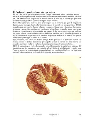 El Croissant: consideraciones sobre su origen
En 1683, los turcos que pretendían dominar Europa, bloquearon Viena, capital de Austria.
El 14 de Julio, el gran Visir Kama Mustapha se encontró a la entrada de la ciudad con más
de 1500.000 soldados, dispuestos en media luna en el lado de la ciudad que pensaban
estaba menos resguardado y el más fácil para atacar o tomar.
Kama Mustapha tenía motivos para estar seguro de la victoria, ya que el Emperador
Leopoldo, su enemigo, huyó cobardemente dejando la capital con una guardia de 20.000
soldados que, por suerte, fueron valientes y audaces. Numerosos voluntarios, burgueses,
artesanos y entre ellos, molineros y carniceros, no vacilaron en ayudar a este ejército en
desorden. Los sitiados rechazaron todos los ataques de los turcos, esperando que vinieran
las tropas aliadas. Impacientes los turcos, decidieron terminar con la situación y durante la
noche, mientras las tropas austríacas dormían, se pusieron a excavar en secreto una galería
subterránea, para llegar al centro de la ciudad.
Los panaderos, que tenían sus hornos debajo de las paredes de la fortaleza, oyeron los
ruidos durante su trabajo nocturno y preocupados dieron la alarma. De esta manera los
soldados austríacos pudieron rechazar al enemigo y los turcos levantaron el sitio.
El 14 de septiembre de 1683, el emperador Leopoldo regresó a la capital y en recuerdo del
patriotismo de los panaderos, les concedió el privilegio de confeccionar y vender una
"pastelería especial representando una media luna" por este hecho histórico. Un siglo más
tarde el croissant apareció en Francia de la mano de Marie-Antoinette.
José Velásquez recopilación e 50
 