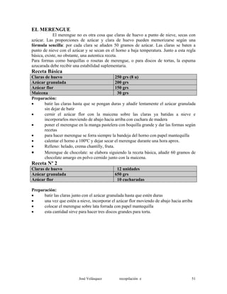 EL MERENGUE
El merengue no es otra cosa que claras de huevo a punto de nieve, secas con
azúcar. Las proporciones de azúcar y clara de huevo pueden memorizarse según una
fórmula sencilla: por cada clara se añaden 50 gramos de azúcar. Las claras se baten a
punto de nieve con el azúcar y se secan en el horno a baja temperatura. Junto a esta regla
básica, existe, no obstante, una autentica receta.
Para formas como barquillas o rosetas de merengue, o para discos de tortas, la espuma
azucarada debe recibir una estabilidad suplementaria.
Receta Básica
Claras de huevo 250 grs (8 u)
Azúcar granulada 200 grs
Azúcar flor 150 grs
Maicena 30 grs
Preparación:
• batir las claras hasta que se pongan duras y añadir lentamente el azúcar granulada
sin dejar de batir
• cernir el azúcar flor con la maicena sobre las claras ya batidas a nieve e
incorporarlos moviendo de abajo hacia arriba con cuchara de madera
• poner el merengue en la manga pastelera con boquilla grande y dar las formas según
recetas
• para hacer merengue se forra siempre la bandeja del horno con papel mantequilla
• calentar el horno a 100ºC y dejar secar el merengue durante una hora aprox.
• Relleno: helado, crema chantilly, fruta.
• Merengue de chocolate: se elabora siguiendo la receta básica, añadir 60 gramos de
chocolate amargo en polvo cernido junto con la maicena.
Receta Nº 2
Claras de huevo 12 unidades
Azúcar granulada 650 grs
Azúcar flor 10 cucharadas
Preparación:
• batir las claras junto con el azúcar granulada hasta que estén duras
• una vez que estén a nieve, incorporar el azúcar flor moviendo de abajo hacia arriba
• colocar el merengue sobre lata forrada con papel mantequilla
• esta cantidad sirve para hacer tres discos grandes para torta.
José Velásquez recopilación e 51
 
