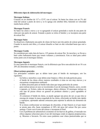 Diferentes tipos de elaboración del merengue:
Merengue Italiano
Consiste en un almíbar de 117 a 121ºC con el azúcar. Se baten las claras con un 5% del
total del azúcar a punto de nieve y se le agrega este almíbar tibio, batiendo en velocidad
media hasta enfriar.
Merengue Francés
Se baten las claras a nieve y se va agregando el azúcar granulada a razón de una parte de
clara por una parte de azúcar. Estando a punto se retira el batidor y se incorpora una parte
de azúcar flor.
Merengue Suizo
Se disuelven a bañomaría una parte de claras de huevo por dos partes de azúcar granulada.
Cuando la mezcla esté tibia y el azúcar disuelto se bate en alta velocidad hasta que esté a
punto.
Merengue Cocido
Se consideran por cada clara de huevo, 125 gramos de azúcar flor. Se mezclan y se llevan a
batir sobre bañomaría hasta que tomen volumen y consistencia. Este es ideal para cubrir
tortas junto con el merengue italiano.
Merengue Japonés
Es muy parecido al merengue francés, con la diferencia que lleva una adición de un 10 a un
20% de almendras tostadas y molidas.
Observaciones generales
Los principales cuidados que se deben tener para el batido de merengues, son los
siguientes:
- los bolos y utensilios a usar deben estar limpios y libres de toda partícula grasa
- el batido de las claras ofrece mejores resultados si éstas no son muy nuevas y se
encuentran a temperatura ambiente
- se deben descartar para un batido toda clara que tenga partículas de yemas
- para realizar piezas en seco se recomienda el uso de merengue francés, suizo, cocido
o japonés, ej. Eclairs, nidos de merengue, dulces chilenos. El merengue italiano en
este tipo de piezas ofrece en general un producto elástico y poco agradable al
paladar.
- Al comenzar el batido de claras, se puede agregar una pizca de sal, ya que ésta se
encarga de romper la masa coagulada de las claras, ofreciendo un batido más rápido
y esponjoso, aportando además estructura para soportar la adición de elementos de
batido.
- Si se desea confeccionar un merengue de chocolate, el tipo francés es el que mejor
se presta para ello, basta reemplazar el 20% del peso del azúcar flor por cacao
amargo. Cernir con el resto del azúcar e incorporar al final.
- Con el problema de salmonelosis existentes en los huevos de gallina, el mercado nos
ofrece algunas soluciones para el uso del merengue crudo en algunas preparaciones,
ej. Mousses o bavarois. En estos casos podemos usar claras pasteurizadas que se
José Velásquez recopilación e 52
 