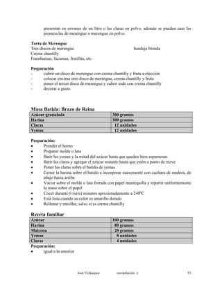 presentan en envases de un litro o las claras en polvo, además se pueden usar las
premezclas de merengue o merengue en polvo.
Torta de Merengue
Tres discos de merengue bandeja blonda
Crema chantilly
Frambuesas, lúcumas, frutillas, etc.
Preparación
- cubrir un disco de merengue con crema chantilly y fruta a elección
- colocar encima otro disco de merengue, crema chantilly y fruta
- poner el tercer disco de merengue y cubrir todo con crema chantilly
- decorar a gusto
Masa Batida: Brazo de Reina
Azúcar granulada 300 gramos
Harina 300 gramos
Claras 12 unidades
Yemas 12 unidades
Preparación:
• Prender el horno
• Preparar molde o lata
• Batir las yemas y la mitad del azúcar hasta que queden bien espumosas
• Batir las claras y agregar el azúcar restante hasta que estén a punto de nieve
• Poner las claras sobre el batido de yemas
• Cernir la harina sobre el batido e incorporar suavemente con cuchara de madera, de
abajo hacia arriba
• Vaciar sobre el molde o lata forrada con papel mantequilla y repartir uniformemente
la masa sobre el papel
• Cocer durante 6 (seis) minutos aproximadamente a 240ºC
• Está lista cuando su color es amarillo dorado
• Rellenar y enrollar, salvo si es crema chantilly
Receta familiar
Azúcar 100 gramos
Harina 80 gramos
Maicena 20 gramos
Yemas 8 unidades
Claras 4 unidades
Preparación:
• igual a la anterior
José Velásquez recopilación e 53
 