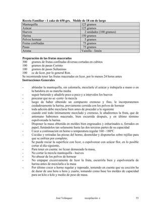 Receta Familiar - 1 cake de 650 grs. Molde de 18 cm de largo
Mantequilla 125 gramos
Azúcar 125 gramos
Huevos 2 unidades (100 gramos)
Harina 150 gramos
Polvos hornear 5 gramos
Frutas confitadas 75 gramos
Pasas 75 gramos
Aroma Vainilla - limón
Preparación de las frutas maceradas
300 gramos de frutas confitadas diversas cortadas en cubitos
100 gramos de pasas Corinto
100 gramos de pasas Sultaninas
100 cc de licor, por lo general Ron.
Se recomienda tener las frutas maceradas en licor, por lo menos 24 horas antes
Instrucciones Generales
- ablandar la mantequilla, sin calentarla, mezclarle el azúcar y trabajarla a mano o en
la batidora en su marcha media
- seguir batiendo y añadirle poco a poco y a intervalos los huevos
- procurar que no se -corte- la mezcla
- luego de haber obtenido un compuesto cremoso y fino, le incorporaremos
cuidadosamente la harina, previamente cernida con los polvos de hornear
- toda adición debe mezclarse bien antes de proceder a la siguiente
- cuando esté todo íntimamente mezclado y cremoso, le añadiremos la fruta, que de
antemano habremos macerado, bien escurrida después, y en último término
espolvoreada la harina.
- Disponer la masa obtenida en moldes bien engrasados y enharinados o, forrados en
papel; llenándolos tan solamente hasta las dos terceras partes de su capacidad
- Cocer a continuación en horno a temperatura regular 160 - 180ºC
- Cocidas y retiradas las piezas del horno, desmoldar y disponerlas sobre rejillas para
que se enfríen por completo,
- Se puede rociar la superficie con licor, o espolvorear con azúcar flor, en lo posible
cortar al día siguiente,
- Para tener en cuenta: no licuar demasiado la masa,
- No cortar la mezcla mantequilla - huevos
- No abusar de los polvos de hornear
- No empapar excesivamente de licor la fruta, escurrirla bien y espolvorearla de
harina antes de mezclarla a la masa
- Por último cocer a horno regular y reposado, teniendo en cuenta que su cocción ha
de durar de una hora a hora y cuarto, tomando como base los moldes de capacidad
para un kilo o kilo y medio de peso de masa.
José Velásquez recopilación e 55
 