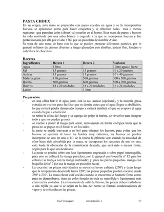 PASTA CHOUX
En su origen, esta masa se preparaba con papas cocidas en agua y se le incorporaban
huevos, se aplastaban como para hacer croquetas y se obtenían bolas más o menos
regulares que parecían coles (choux) al cocerlas en el horno. Esta masa de papas y huevos
ha sido sustituida por una salsa blanca o engrudo a la que se incorporan huevos y fue
perfeccionada por allá por el año 1760 por un pastelero de nombre Avice.
Se trata de una masa de base con la que se pueden preparar diferentes pasteles, por lo
general rellenos de cremas diversas y luego glaseados con almíbar, azúcar flor, fondant o
cobertura de chocolate.
Recetas
Ingredientes Receta 1 Receta 2 Variante
Agua 1 litro 1 litro agua o leche
Sal 15 gramos 15 gramos 10 a 20 gramos
Azúcar 15 gramos 15 gramos 10 a 40 gramos
Materia grasa 450 gramos 500 gramos 300 a 500 gramos
Harina 600 gramos 600 gramos 500 a 700 gramos
Huevos 18 a 20 unidades 18 a 20 unidades 16 a 24 unidades
Leche 1 litro
Preparación
- en una ollita hervir el agua junto con la sal, azúcar (opcional), y la materia grasa
cortada en trocitos para facilitar que se derrita antes que el agua llegue a ebullición,
lo que evitará perder demasiado tiempo y evitará también el que se evapore el agua
cuando llegue a ebullición
- se retira la ollita del fuego y se agrega de golpe la harina, se revuelve para integrar
todo y que no queden grumos
- se vuelve a poner al fuego para secar, removiendo en forma enérgica hasta que la
pasta no se pegue en el fondo ni en los lados
- la pasta se puede trasvasar a un bol para integrar los huevos, para evitar que los
huevos se quemen al tocar los bordes muy calientes, los huevos se pueden
incorporar de uno en uno o 1/3 de la receta la primera vez; cuando la totalidad de
ellos haya sido absorbida por la masa, se incorporan los restantes de uno en uno,
esto hasta la obtención de la consistencia deseada, que será más o menos firme,
según para lo que sea destinada.
- La pasta se pondrá sobre una lata ligeramente engrasada o sobre papel mantequilla,
para esto se utilizará la manga pastelera, por lo general con boquilla nº 12 para los
éclairs ( se trabaja con la manga inclinada); y, para las piezas pequeñas, manga con
boquilla del nº 7 (se usa la manga en posición recta)
- La cocción: las piezas individuales se meten en horno caliente (250º) y dejar luego
que la temperatura descienda hasta 220º; las piezas pequeñas pueden cocerse desde
250º a 230º. La masa choux está cocida cuando se encuentra lo bastante firme como
para no derrumbarse, tiene un color dorado en toda su superficie y ligeramente más
claro en los costados. En el momento de salir del horno, las piezas deben trasladarse
a una rejilla ya que si se dejan en la lata del horno se forman condensaciones de
vapor y se reblandecen las piezas.
José Velásquez recopilación e 57
 