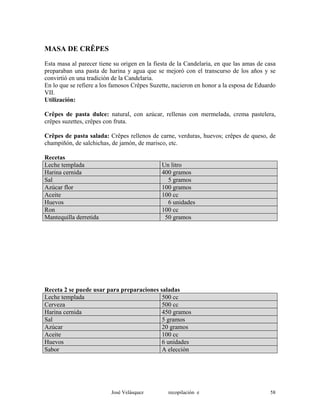 MASA DE CRÊPES
Esta masa al parecer tiene su origen en la fiesta de la Candelaria, en que las amas de casa
preparaban una pasta de harina y agua que se mejoró con el transcurso de los años y se
convirtió en una tradición de la Candelaria.
En lo que se refiere a los famosos Crêpes Suzette, nacieron en honor a la esposa de Eduardo
VII.
Utilización:
Crêpes de pasta dulce: natural, con azúcar, rellenas con mermelada, crema pastelera,
crêpes suzettes, crêpes con fruta.
Crêpes de pasta salada: Crêpes rellenos de carne, verduras, huevos; crêpes de queso, de
champiñón, de salchichas, de jamón, de marisco, etc.
Recetas
Leche templada Un litro
Harina cernida 400 gramos
Sal 5 gramos
Azúcar flor 100 gramos
Aceite 100 cc
Huevos 6 unidades
Ron 100 cc
Mantequilla derretida 50 gramos
Receta 2 se puede usar para preparaciones saladas
Leche templada 500 cc
Cerveza 500 cc
Harina cernida 450 gramos
Sal 5 gramos
Azúcar 20 gramos
Aceite 100 cc
Huevos 6 unidades
Sabor A elección
José Velásquez recopilación e 58
 