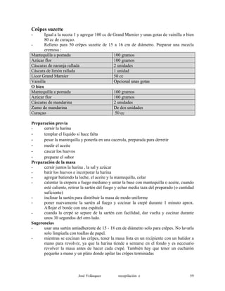 Crêpes suzette
- Igual a la receta 1 y agregar 100 cc de Grand Marnier y unas gotas de vainilla o bien
80 cc de curaçao.
- Relleno para 50 crêpes suzette de 15 a 16 cm de diámetro. Preparar una mezcla
cremosa :
Mantequilla a pomada 100 gramos
Azúcar flor 100 gramos
Cáscaras de naranja rallada 2 unidades
Cáscara de limón rallada 1 unidad
Licor Grand Marnier 50 cc
Vainilla Opcional unas gotas
O bien
Mantequilla a pomada 100 gramos
Azúcar flor 100 gramos
Cáscaras de mandarina 2 unidades
Zumo de mandarina De dos unidades
Curaçao 50 cc
Preparación previa
- cernir la harina
- templar el líquido si hace falta
- pesar la mantequilla y ponerla en una cacerola, preparada para derretir
- medir el aceite
- cascar los huevos
- preparar el sabor
Preparación de la masa
- cernir juntos la harina , la sal y azúcar
- batir los huevos e incorporar la harina
- agregar batiendo la leche, el aceite y la mantequilla, colar
- calentar la crepera a fuego mediano y untar la base con mantequilla o aceite, cuando
esté caliente, retirar la sartén del fuego y echar media taza del preparado (o cantidad
suficiente)
- inclinar la sartén para distribuir la masa de modo uniforme
- poner nuevamente la sartén al fuego y cocinar la crepé durante 1 minuto aprox.
Aflojar el borde con una espátula
- cuando la crepé se separe de la sartén con facilidad, dar vuelta y cocinar durante
unos 30 segundos del otro lado.
Sugerencias
- usar una sartén antiadherente de 15 - 18 cm de diámetro solo para crêpes. No lavarla
solo limpiarla con toallas de papel.
- mientras se cocinan las crêpes, tener la masa lista en un recipiente con un batidor a
mano para revolver, ya que la harina tiende a sentarse en el fondo y es necesario
revolver la masa antes de hacer cada crepé. También hay que tener un cucharón
pequeño a mano y un plato donde apilar las crêpes terminadas
José Velásquez recopilación e 59
 