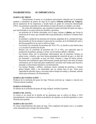 INGREDIENTES: SU IMPORTANCIA
HARINA DE TRIGO
Técnicamente la harina es el producto pulverulento obtenido por la molienda
gradual y sistemática de granos de trigo de la especie triticum aestivum sp. Vulgares,
previa separación de las impurezas y lavado hasta un grado de extracción determinado
(78%). Las proteínas contenidas en ella definen los tipos de harina en calidad y uso final.
Se extrae del endospermo, que constituye la parte principal del grano de trigo y
que está formado en su mayor parte por almidón y proteínas.
- las proteínas de la harina mezcladas con el agua, forman el gluten, que forma la
estructura de la masa, que retendrá todo el gas producido y formará el volumen final
del pan.
- la cantidad y calidad de las proteínas de la harina, dependen de la variedad del trigo,
del promedio de lluvias durante la época de las cosechas, de la fertilidad del suelo y
del área geográfica en la cual se cultiva el trigo.
- Una harina con contenido de proteínas del 10 al 13%, se clasifica como harina dura
y se usa para la producción de pan.
- Harinas con un contenido de proteínas del 7,5 al 10%, son especiales para la
producción de galletas, queques y tortas, son las harinas débiles o blandas.
- Las harinas duras, por su porcentaje relativamente alto de proteínas, forman un
gluten tenaz y elástico, que tiene buena propiedad de retención de gas y es fácil de
ser horneado y convertido en pan con buen volumen y miga de buena textura.
Necesitan una cantidad de agua relativamente grande para hacer una masa de buena
consistencia, por lo tanto dan gran rendimiento, necesitan más tiempo para mezcla y
amasado y tienen buena tolerancia a la fermentación.
- Las harinas blandas o débiles, contienen menor cantidad de proteínas y forman
gluten blando, débil y sin elasticidad, que no retiene bien el gas. Tiene poca
capacidad de absorber agua y necesitan menos tiempo de trabajo y amasado, además
tienen poca tolerancia a la fermentación.
HARINA DE PANIFICACIÓN :
Producto de la molienda del grano de trigo Triticum aestivum sp. vulgares o mezcla con
Triticum durum (candeal)
HARINA INTEGRAL :
Se obtiene de la molienda del grano de trigo integral, incluido el germen.
HARINA DE AVENA :
La avena es un cereal de la familia de las gramíneas que se cultiva en Rusia y USA
principalmente, esta harina se utiliza en productos de régimen, en alcohol (ginebra) y como
alimento para ganado.
HARINA DE GLUTEN :
Se extrae industrialmente del grano de trigo. Está compuesta del gluten seco y se emplea
como mejorador para corregir una harina pobre.
José Velásquez recopilación e 6
 