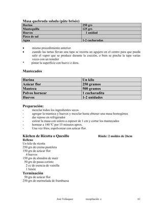 Masa quebrada salada (pâte brisée)
Harina 250 grs
Mantequilla 125 grs
Huevos 1 unidad
Pizca de sal
Agua 1-2 cucharadas
• mismo procedimiento anterior
• cuando las tartas llevan una tapa se recorta un agujero en el centro para que pueda
salir el vapor que se produce durante la cocción, o bien se pincha la tapa varias
veces con un tenedor
* pintar la superficie con huevo o dora.
Mantecados
Harina Un kilo
Azúcar flor 250 gramos
Manteca 500 gramos
Polvos hornear 1 cucharadita
Huevos 1-2 unidades
Preparación:
- mezclar todos los ingredientes secos
- agregar la manteca y huevos y mezclar hasta obtener una masa homogénea
- dar reposo en refrigerador
- estirar la masa con uslero a espesor de 1 cm y cortar los mantecados
- hornear a 180 ºC por 15 minutos aprox.
- Una vez fríos, espolvorear con azúcar flor.
Küchen de Ricotta o Quesillo Rinde: 2 moldes de 26cm
Relleno
Un kilo de ricotta
250 grs de crema pastelera
150 grs de azúcar flor
4 huevos
150 grs de almidón de maíz
50 grs de pasas corinto
2 cc de esencia de vainilla
1 limón
Terminación
50 grs de azúcar flor
250 grs de mermelada de frambuesa
José Velásquez recopilación e 61
 
