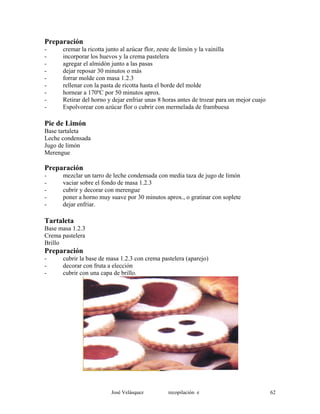 Preparación
- cremar la ricotta junto al azúcar flor, zeste de limón y la vainilla
- incorporar los huevos y la crema pastelera
- agregar el almidón junto a las pasas
- dejar reposar 30 minutos o más
- forrar molde con masa 1.2.3
- rellenar con la pasta de ricotta hasta el borde del molde
- hornear a 170ºC por 50 minutos aprox.
- Retirar del horno y dejar enfriar unas 8 horas antes de trozar para un mejor cuajo
- Espolvorear con azúcar flor o cubrir con mermelada de frambuesa
Pie de Limón
Base tartaleta
Leche condensada
Jugo de limón
Merengue
Preparación
- mezclar un tarro de leche condensada con media taza de jugo de limón
- vaciar sobre el fondo de masa 1.2.3
- cubrir y decorar con merengue
- poner a horno muy suave por 30 minutos aprox., o gratinar con soplete
- dejar enfriar.
Tartaleta
Base masa 1.2.3
Crema pastelera
Brillo
Preparación
- cubrir la base de masa 1.2.3 con crema pastelera (aparejo)
- decorar con fruta a elección
- cubrir con una capa de brillo.
José Velásquez recopilación e 62
 