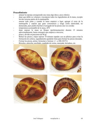 Procedimiento
- amasar la esponja consiguiendo una masa algo dura y poco elástica
- dejar que doble su volumen e incorporar todos los ingredientes de la masa, excepto
las dos terceras partes de la mantequilla
- amasar todo junto y cuando la masa empiece a ligar, agregar el resto de la
mantequilla y esperar que gane consistencia y tenga cierta elasticidad, no
demasiada, pues podría facilitar el arrugado de las piezas una vez cocidas
- temperatura aconsejable de la masa, 26ºC
- dejar reposar la masa en bloque (prefermentación) durante 15 minutos
aproximadamente, hasta conseguir que empiece a moverse,
- pesar y dividir en porciones de 60 gr.
- Bolear las piezas y dejar reposar 10 minutos tapadas con un plástico para evitar la
formación de corteza, seguidamente quedarán listas para formar las piezas deseadas.
- Formar las piezas, pintar, fermentar y hornear. (+- a 200-220 ºC)
- Brioches, antorcha, enrollado, cuadrado de crema, marejada, herradura, etc.
José Velásquez recopilación e 69
 