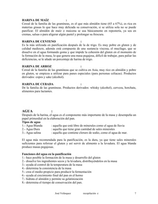 HARINA DE MAÍZ :
Cereal de la familia de las gramíneas, es el que más almidón tiene (65 a 67%), es rica en
materias grasas lo que hace muy delicada su conservación, si se utiliza sola no se puede
panificar. El almidón de maíz o maicena se usa básicamente en repostería, ya sea en
cremas, salsas o para aligerar algún pastel y prolongar su frescura.
HARINA DE CENTENO :
Es la más utilizada en panificación después de la de trigo. Es muy pobre en gluten y de
calidad mediocre, además está compuesta de una sustancia viscosa, el mucílago, que se
disuelve en el agua formando goma y que impide la cohesión del gluten en el momento de
la formación de la masa, lo que genera una masa pegajosa, difícil de trabajar, para paliar las
deficiencias, se le añade un porcentaje de harina de trigo.
HARINA DE ARROZ :
Cereal de la familia de las gramíneas que se cultiva en Asia, muy rico en almidón y pobre
en gluten, se empieza a utilizar para panes especiales (para personas celíacas). Productos
derivados: copos y sake (alcohol).
HARINA DE CEBADA :
De la familia de las gramíneas. Productos derivados: whisky (alcohol), cerveza, horchata,
alimentos para lactantes.
AGUA :
Después de la harina, el agua es el componente más importante de la masa y desempeña un
papel primordial en la elaboración del pan.
Tipos de agua
1.- Agua Blanda : aquella que está libre de minerales como el agua de lluvia
2.- Agua Dura : aquella que tiene gran cantidad de sales minerales
3.- Agua salina : aquella que contiene cloruro de sodio, como el agua de mar.
El agua más recomendada para la panificación, es la dura, ya que tiene sales minerales
suficientes para reforzar el gluten y así servir de alimento a la levadura. El agua blanda
produce masas pegajosas.
Funciones del agua en la panificación
1.- hace posible la formación de la masa y desarrollo del gluten
2.- disuelve los ingredientes secos y la levadura, distribuyéndolos en la masa
3.- ayuda al control de la temperatura de la masa
4.- determina la consistencia de la masa
5.- crea el medio propicio para producir la fermentación
6.- ayuda al crecimiento final del pan en el horno
7.- hidrata el almidón y permite su gelatinización
8.- determina el tiempo de conservación del pan.
José Velásquez recopilación e 7
 