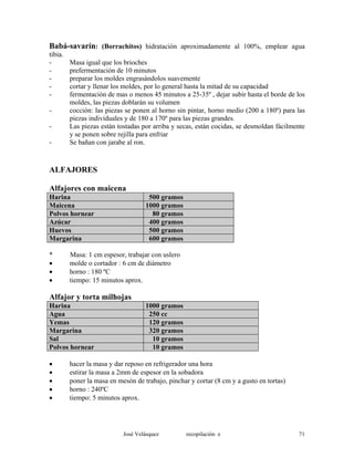 Babá-savarín: (Borrachitos) hidratación aproximadamente al 100%, emplear agua
tibia.
- Masa igual que los brioches
- prefermentación de 10 minutos
- preparar los moldes engrasándolos suavemente
- cortar y llenar los moldes, por lo general hasta la mitad de su capacidad
- fermentación de mas o menos 45 minutos a 25-35º , dejar subir hasta el borde de los
moldes, las piezas doblarán su volumen
- cocción: las piezas se ponen al horno sin pintar, horno medio (200 a 180º) para las
piezas individuales y de 180 a 170º para las piezas grandes.
- Las piezas están tostadas por arriba y secas, están cocidas, se desmoldan fácilmente
y se ponen sobre rejilla para enfriar
- Se bañan con jarabe al ron.
ALFAJORES
Alfajores con maicena
Harina 500 gramos
Maicena 1000 gramos
Polvos hornear 80 gramos
Azúcar 400 gramos
Huevos 500 gramos
Margarina 600 gramos
* Masa: 1 cm espesor, trabajar con uslero
• molde o cortador : 6 cm de diámetro
• horno : 180 ºC
• tiempo: 15 minutos aprox.
Alfajor y torta milhojas
Harina 1000 gramos
Agua 250 cc
Yemas 120 gramos
Margarina 320 gramos
Sal 10 gramos
Polvos hornear 10 gramos
• hacer la masa y dar reposo en refrigerador una hora
• estirar la masa a 2mm de espesor en la sobadora
• poner la masa en mesón de trabajo, pinchar y cortar (8 cm y a gusto en tortas)
• horno : 240ºC
• tiempo: 5 minutos aprox.
José Velásquez recopilación e 71
 