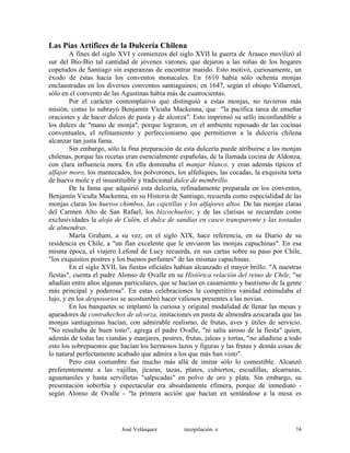 Las Pías Artífices de la Dulcería Chilena
A fines del siglo XVI y comienzos del siglo XVII la guerra de Arauco movilizó al
sur del Bío-Bío tal cantidad de jóvenes varones, que dejaron a las niñas de los hogares
copetudos de Santiago sin esperanzas de encontrar marido. Esto motivó, curiosamente, un
éxodo de éstas hacia los conventos monacales. En 1610 había sólo ochenta monjas
enclaustradas en los diversos conventos santiaguinos; en 1647, según el obispo Villarroel,
sólo en el convento de las Agustinas había más de cuatrocientas.
Por el carácter contemplativo que distinguió a estas monjas, no tuvieron más
misión, como lo subrayó Benjamín Vicuña Mackenna, que "la pacífica tarea de enseñar
oraciones y de hacer dulces de pasta y de alcorza". Esto imprimió su sello inconfundible a
los dulces de "mano de monja", porque lograron, en el ambiente reposado de las cocinas
conventuales, el refinamiento y perfeccionismo que permitieron a la dulcería chilena
alcanzar tan justa fama.
Sin embargo, sólo la fina preparación de esta dulcería puede atribuirse a las monjas
chilenas, porque las recetas eran esencialmente españolas, de la llamada cocina de Aldonza,
con clara influencia mora. En ella dominaba el manjar blanco, y eran además típicos el
alfajor moro, los mantecados, los polvorones, los alfeñiques, las cocadas, la exquisita torta
de huevo mole y el insustituible y tradicional dulce de membrillo.
De la fama que adquirió esta dulcería, refinadamente preparada en los conventos,
Benjamín Vicuña Mackenna, en su Historia de Santiago, recuerda como especialidad de las
monjas claras los huevos chimbos, las cajetillas y los alfajores altos. De las monjas claras
del Carmen Alto de San Rafael, los bizcochuelos; y de las clarisas se recuerdan como
exclusividades la aloja de Culén, el dulce de sandías en casco transparente y las tostadas
de almendras.
María Graham, a su vez, en el siglo XIX, hace referencia, en su Diario de su
residencia en Chile, a "un flan excelente que le enviaron las monjas capuchinas". En esa
misma época, el viajero Lefond de Lucy recuerda, en sus cartas sobre su paso por Chile,
"los exquisitos postres y los buenos perfumes" de las mismas capuchinas.
En el siglo XVII, las fiestas oficiales habían alcanzado el mayor brillo. "A nuestras
fiestas", cuenta el padre Alonso de Ovalle en su Histórica relación del reino de Chile, "se
añadían entre años algunas particulares, que se hacían en casamiento y bautismo de la gente
más principal y poderosa". En estas celebraciones la competitiva vanidad estimulaba el
lujo, y en los desposorios se acostumbró hacer valiosos presentes a las novias.
En los banquetes se implantó la curiosa y original modalidad de llenar las mesas y
aparadores de contrahechos de alcorza, imitaciones en pasta de almendra azucarada que las
monjas santiaguinas hacían, con admirable realismo, de frutas, aves y útiles de servicio.
"No resultaba de buen tono", agrega el padre Ovalle, "ni salía airoso de la fiesta" quien,
además de todas las viandas y manjares, postres, frutas, jaleas y tortas, "no añadiese a todo
esto los sobrepuestos que hacían los hermosos lazos y figuras y las frutas y demás cosas de
lo natural perfectamente acabado que admira a los que más han visto".
Pero esta costumbre fue mucho más allá de imitar sólo lo comestible. Alcanzó
preferentemente a las vajillas, jícaras, tazas, platos, cubiertos, escudillas, alcarrazas,
aguamaniles y hasta servilletas "salpicadas" en polvo de oro y plata. Sin embargo, su
presentación soberbia y espectacular era absurdamente efímera, porque de inmediato -
según Alonso de Ovalle - "la primera acción que hacían en sentándose a la mesa es
José Velásquez recopilación e 74
 