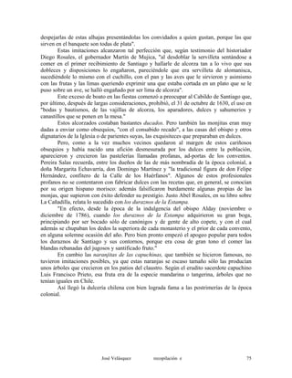 despejarlas de estas alhajas presentándolas los convidados a quien gustan, porque las que
sirven en el banquete son todas de plata".
Estas imitaciones alcanzaron tal perfección que, según testimonio del historiador
Diego Rosales, el gobernador Martín de Mujica, "al desdoblar la servilleta sentándose a
comer en el primer recibimiento de Santiago y hallarle de alcorza tan a lo vivo que sus
dobleces y disposiciones lo engañaron, pareciéndole que era servilleta de alomanisca,
sucediéndole lo mismo con el cuchillo, con el pan y las aves que le sirvieron y asimismo
con las frutas y las limas queriendo exprimir una que estaba cortada en un plato que se le
puso sobre un ave, se halló engañado por ser lima de alcorza".
Este exceso de boato en las fiestas comenzó a preocupar al Cabildo de Santiago que,
por último, después de largas consideraciones, prohibió, el 31 de octubre de 1630, el uso en
"bodas y bautismos, de las vajillas de alcorza, los aparadores, dulces y sahumerios y
canastillos que se ponen en la mesa."
Estos alcorzados costaban bastantes ducados. Pero también las monjitas eran muy
dadas a enviar como obsequios, "con el consabido recado", a las casas del obispo y otros
dignatarios de la Iglesia o de parientes suyas, las exquisiteces que preparaban en dulces.
Pero, como a la vez muchos vecinos quedaron al margen de estos cariñosos
obsequios y había nacido una afición desmesurada por los dulces entre la población,
aparecieron y crecieron las pastelerías llamadas profanas, ad-portas de los conventos.
Pereira Salas recuerda, entre los dueños de las de más nombradía de la época colonial, a
doña Margarita Echavarría, don Domingo Martínez y "la tradicional figura de don Felipe
Hernández, confitero de la Calle de los Huérfanos". Algunos de estos profesionales
profanos no se contentaron con fabricar dulces con las recetas que, en general, se conocían
por su origen hispano morisco: además falsificaron burdamente algunas propias de las
monjas, que supieron con éxito defender su prestigio. Justo Abel Rosales, en su libro sobre
La Cañadilla, relata lo sucedido con los duraznos de la Estampa.
"En efecto, desde la época de la indulgencia del obispo Alday (noviembre o
diciembre de 1786), cuando los duraznos de la Estampa adquirieron su gran boga,
principiando por ser bocado sólo de canónigos y de gente de alto copete, y con el cual
además se chupaban los dedos la superiora de cada monasterio y el prior de cada convento,
en alguna solemne ocasión del año. Pero bien pronto empezó el apogeo popular para todos
los duraznos de Santiago y sus contornos, porque era cosa de gran tono el comer las
blandas rebanadas del jugosos y santificado fruto."
En cambio las naranjitas de las capuchinas, que también se hicieron famosas, no
tuvieron imitaciones posibles, ya que estas naranjas se escaso tamaño sólo las producían
unos árboles que crecieron en los patios del claustro. Según el erudito sacerdote capuchino
Luis Francisco Prieto, esa fruta era de la especie mandarina o tangerina, árboles que no
tenían iguales en Chile.
Así llegó la dulcería chilena con bien lograda fama a las postrimerías de la época
colonial.
José Velásquez recopilación e 75
 