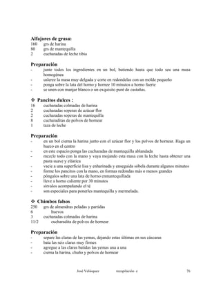 Alfajores de grasa:
160 grs de harina
80 grs de mantequilla
2 cucharadas de leche tibia
Preparación
- junte todos los ingredientes en un bol, batiendo hasta que todo sea una masa
homogénea
- usleree la masa muy delgada y corte en redondelas con un molde pequeño
- ponga sobre la lata del horno y hornee 10 minutos a horno fuerte
- se unen con manjar blanco o un exquisito puré de castañas.
Pancitos dulces :
16 cucharadas colmadas de harina
2 cucharadas soperas de azúcar flor
2 cucharadas soperas de mantequilla
8 cucharaditas de polvos de hornear
1 taza de leche
Preparación
- en un bol cierna la harina junto con el azúcar flor y los polvos de hornear. Haga un
hueco en el centro
- en este espacio ponga las cucharadas de mantequilla ablandada
- mezcle todo con la mano y vaya mojando esta masa con la leche hasta obtener una
pasta suave y elástica
- vacíe a una superficie lisa y enharinada y enseguida sóbela durante algunos minutos
- forme los pancitos con la mano, en formas redondas más o menos grandes
- póngalos sobre una lata de horno enmantequillada
- lleve a horno caliente por 30 minutos
- sírvalos acompañando el té
- son especiales para ponerles mantequilla y mermelada.
Chimbos falsos
250 grs de almendras peladas y partidas
6 huevos
3 cucharadas colmadas de harina
11/2 cucharadita de polvos de hornear
Preparación
- separe las claras de las yemas, dejando estas últimas en sus cáscaras
- bata las seis claras muy firmes
- agregue a las claras batidas las yemas una a una
- cierna la harina, chuño y polvos de hornear
José Velásquez recopilación e 76
 