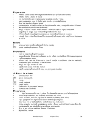 Preparación
- bata las yemas con el azúcar granulada hasta que queden como crema
- bata las claras a punto de nieve
- con movimientos envolventes junte las claras con las yemas
- incorpore poco a poco el chuño junto con los polvos de hornear
- tiene que quedar todo muy unido
- enmantequille un molde de broche, luego enharine todo y enseguida vierta el batido
- precaliente el horno durante 5 minutos
- ponga el molde a horno fuerte durante 5 minutos sobre la rejilla del horno
- luego baje el fuego. Deje horneando por 35 minutos más
- el bizcochuelo no debe probarse antes de cumplido el plazo de cocción
- estando listo, retire el molde del horno, envuélvalo en un paño muy limpio hasta que
se enfríe
Relleno
3 tarros de leche condensada nestlé hecho manjar
250 grs de nueces picadas muy finas
Preparación
- corte el bizcochuelo en tres partes
- saque el manjar de sus tarros, lleve a un bol y bata con batidora eléctrica para que se
vuelva una pasta suave
- rellene cada capa de bizcochuelo con el manjar extendiendo con una espátula,
suavemente para no romper el bizcochuelo
- ponga una capa encima de otra
- tape la torta con el resto del manjar
- espolvoree completamente la torta con las nueces picadas
Roscas de maicena
1 taza de azúcar flor
250 grs de mantequilla
6 yemas
500 grs de maicena
250 grs de harina
1 cucharadita de polvos de hornear
1 tacita de café con leche
Preparación
- bata la mantequilla con el azúcar flor hasta obtener una mezcla homogénea
- añada las yemas una a una batiendo bien entre una y otra
- cierna la harina, maicena y polvos de hornear, todo muy bien unido
- vaya agregando los ingredientes secos también poco a poco
- moje todo con la tacita de leche hasta formar una pasta suave
- forme rosquitas haciendo una pequeña tortita y luego haciéndole un hueco al medio
- enmantequille una lata de horno y coloque las rosquitas
- lleve la lata a horno mediano durante 15 minutos
- deje enfriar y sirva.
José Velásquez recopilación e 78
 