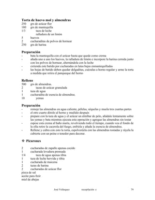 Torta de huevo mol y almendras
250 grs de azúcar flor
180 grs de mantequilla
1/3 taza de leche
ralladura de un limón
5 huevos
2 cucharaditas de polvos de hornear
250 grs de harina
Preparación
- bata la mantequilla con el azúcar hasta que quede como crema
- añada uno a uno los huevos, la ralladura de limón e incorpore la harina cernida junto
con los polvos de hornear, alternándola con la leche
- extienda este batido por cucharadas en latas bajas enmantequilladas
- las hojas de batido deben quedar delgaditas, cuézalas a horno regular y arme la torta
a medida que retira el panqueque del horno
Relleno
500 grs de almendras.
2 tazas de azúcar granulada
1 taza de agua
1 cucharadita de esencia de almendras.
10 yemas
Preparación
- remoje las almendras en agua caliente, pélelas, séquelas y muela tres cuartas partes
- el otro cuarto dórelo al horno y muélalo después
- prepare con la taza de agua y el azúcar un almíbar de pelo, añádalo lentamente sobre
las yemas y bata mientras ejecuta esta operación y agregue las almendras sin tostar
- espese esta crema al baño maría, revolviendo todo el tiempo, cuando vea el fondo de
la olla retire la cacerola del fuego, enfríela y añada la esencia de almendras.
- Rellene y cubra con esto la torta, espolvoréela con las almendras tostadas y ráyela la
cubierta con un peine o tenedor para decorar.
Picarones
2 cucharadas de zapallo apenas cocido
1 cucharada levadura prensada
1/4 taza de agua apenas tibia
1 taza de leche hervida y tibia
1 cucharada de maicena
2 tazas de harina
2 cucharadas de azúcar flor
pizca de sal
aceite para freír
miel de abejas
José Velásquez recopilación e 79
 