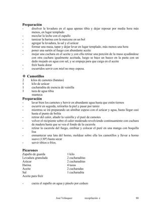 Preparación
- disolver la levadura en el agua apenas tibia y dejar reposar por media hora más
menos, en lugar templado
- mezclar la leche con el zapallo
- tamizar la harina con la maicena en un bol
- agregar la levadura, la sal y el azúcar
- formar una masa, tapar y dejar levar en lugar templado, más menos una hora
- poner una sartén al fuego con abundante aceite
- mojar una cuchara en el aceite y con ella retirar una porción de la masa ayudándose
con otra cuchara igualmente aceitada, luego se hace un hueco en la pasta con un
dedo mojado en agua con sal, y se empuja para que caiga en el aceite
- freír hasta dorar
- escurridos servir con miel no muy espesa.
Camotillos
2 kilos de camotes (batatas)
1 kilo de azúcar
1 cucharadita de esencia de vainilla
1 taza de agua tibia
manteca
Preparación
- lavar bien los camotes y hervir en abundante agua hasta que estén tiernos
- escurrir en seguida, retirarles la piel y pasar por tamiz
- mientras se irá preparando un almíbar espeso con el azúcar y agua, hasta llegar casi
hasta el punto de bolita
- retirar del calor, añadir la vainilla y el puré de camotes
- volver el recipiente sobre el calor moderado revolviendo continuamente con cuchara
de madera hasta que se vea el fondo de la cacerola
- retirar la cacerola del fuego, entibiar y colocar el puré en una manga con boquilla
lisa
- enmantecar una lata del horno, moldear sobre ella los camotillos y llevar a horno
suave (130º) hasta secar
- servir tibios o fríos.
Picarones
Zapallo de guarda 1 kilo
Levadura granulada 2 cucharaditas
Azúcar 2 cucharaditas
Harina 4 tazas
Aceite 2 cucharadas
Sal 1 cucharadita
Aceite para freír
- cueza el zapallo en agua y páselo por cedazo
José Velásquez recopilación e 80
 
