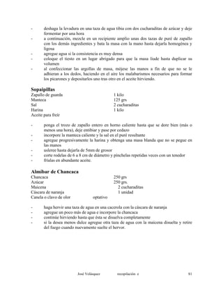 - deshaga la levadura en una taza de agua tibia con dos cucharaditas de azúcar y deje
fermentar por una hora
- a continuación, mezcle en un recipiente amplio unas dos tazas de puré de zapallo
con los demás ingredientes y bata la masa con la mano hasta dejarla homogénea y
ligosa
- agregue agua si la consistencia es muy densa
- coloque el tiesto en un lugar abrigado para que la masa liude hasta duplicar su
volumen
- al confeccionar las argollas de masa, mójese las manos a fin de que no se le
adhieran a los dedos, haciendo en el aire los malabarismos necesarios para formar
los picarones y depositarlos uno tras otro en el aceite hirviendo.
Sopaipillas
Zapallo de guarda 1 kilo
Manteca 125 grs
Sal 2 cucharaditas
Harina 1 kilo
Aceite para freír
- ponga el trozo de zapallo entero en horno caliente hasta que se dore bien (más o
menos una hora), deje entibiar y pase por cedazo
- incorpore la manteca caliente y la sal en el puré resultante
- agregue progresivamente la harina y obtenga una masa blanda que no se pegue en
las manos
- usleree hasta dejarla de 5mm de grosor
- corte rodelas de 6 a 8 cm de diámetro y pínchelas repetidas veces con un tenedor
- fríalas en abundante aceite.
Almíbar de Chancaca
Chancaca 250 grs
Azúcar 250 grs.
Maicena 2 cucharaditas
Cáscara de naranja 1 unidad
Canela o clavo de olor optativo
- haga hervir una taza de agua en una cacerola con la cáscara de naranja
- agregue un poco más de agua e incorpore la chancaca
- continúe hirviendo hasta que ésta se disuelva completamente
- si la desea menos dulce agregue otra taza de agua con la maicena disuelta y retire
del fuego cuando nuevamente suelte el hervor.
José Velásquez recopilación e 81
 