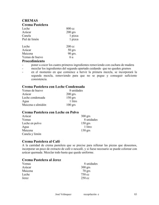 CREMAS
Crema Pastelera
Leche 800 cc
Azúcar 200 grs
Canela 1 pizca
Piel de limón 1 pizca
Leche 200 cc
Azúcar 50 grs
Maicena 90 grs.
Yemas de huevo 6 u
Procedimiento
- poner a cocer los cuatro primeros ingredientes removiendo con cuchara de madera
- mezclar los ingredientes del segundo apartado cuidando que no queden grumos
- en el momento en que comience a hervir la primera mezcla, se incorporará la
segunda mezcla, removiendo para que no se pegue y conseguir suficiente
consistencia.
Crema Pastelera con Leche Condensada
Yemas de huevo 8 unidades
Azúcar 200 grs.
Leche condensada 150 grs
Agua 1 litro
Maicena o almidón 100 grs
Crema Pastelera con Leche en Polvo
Azúcar 300 grs
Yemas 8 unidades
Leche en polvo 150 grs
Agua 1 litro
Maicena 130 grs
Canela y limón
Crema Pastelera al Café
A la cantidad de crema pastelera que se precise para rellenar las piezas que deseemos,
incorporar un poco de extracto de café o nescafé, y si fuese necesario se puede colorear con
azúcar quemada. Mezclar todo hasta que quede uniforme.
Crema Pastelera al Jerez
Yemas 8 unidades
Azúcar 300 grs
Maicena 70 grs
Leche 750 cc
Jerez 250 cc
José Velásquez recopilación e 83
 