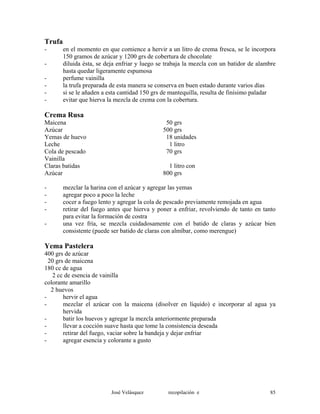 Trufa
- en el momento en que comience a hervir a un litro de crema fresca, se le incorpora
150 gramos de azúcar y 1200 grs de cobertura de chocolate
- diluida ésta, se deja enfriar y luego se trabaja la mezcla con un batidor de alambre
hasta quedar ligeramente espumosa
- perfume vainilla
- la trufa preparada de esta manera se conserva en buen estado durante varios días
- si se le añaden a esta cantidad 150 grs de mantequilla, resulta de finísimo paladar
- evitar que hierva la mezcla de crema con la cobertura.
Crema Rusa
Maicena 50 grs
Azúcar 500 grs
Yemas de huevo 18 unidades
Leche 1 litro
Cola de pescado 70 grs
Vainilla
Claras batidas 1 litro con
Azúcar 800 grs
- mezclar la harina con el azúcar y agregar las yemas
- agregar poco a poco la leche
- cocer a fuego lento y agregar la cola de pescado previamente remojada en agua
- retirar del fuego antes que hierva y poner a enfriar, revolviendo de tanto en tanto
para evitar la formación de costra
- una vez fría, se mezcla cuidadosamente con el batido de claras y azúcar bien
consistente (puede ser batido de claras con almíbar, como merengue)
Yema Pastelera
400 grs de azúcar
20 grs de maicena
180 cc de agua
2 cc de esencia de vainilla
colorante amarillo
2 huevos
- hervir el agua
- mezclar el azúcar con la maicena (disolver en líquido) e incorporar al agua ya
hervida
- batir los huevos y agregar la mezcla anteriormente preparada
- llevar a cocción suave hasta que tome la consistencia deseada
- retirar del fuego, vaciar sobre la bandeja y dejar enfriar
- agregar esencia y colorante a gusto
José Velásquez recopilación e 85
 