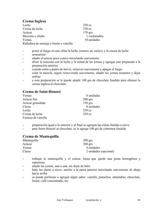 Crema Inglesa
Leche 250 cc
Crema de leche 250 cc
Azúcar 170 grs
Maicena o chuño 1 cucharadita
Yemas 10 unidades
Ralladura de naranja o limón o vainilla
- poner al fuego en una ollita la leche, (menos un vasito), y la crema de leche
- aromatizar
- añadir el azúcar poco a poco mezclando suavemente
- diluir la maicena con la leche y la mitad de las yemas y agregar este preparado a la
preparación anterior
- cuando estén a punto de hervir, remover suavemente y apagar el fuego
- colar la mezcla, seguir removiendo suavemente, añadir las yemas restantes y dejar
enfriar
- a esta preparación se le puede añadir 100 grs de chocolate fundido para obtener la
crema inglesa al chocolate.
Crema de Saint-Honoré
Yemas 8 unidades
Azúcar flor 200 grs
Azúcar granulada 150 grs
Claras 8 unidades
Leche 250 cc
Crema de leche 250 cc
Esencia de vainilla
- preparación igual a la anterior y al final se agregan las claras batidas a nieve
- para Saint-Honoré al chocolate, se le agrega 100 grs de cobertura fundida
Crema de Mantequilla
Mantequilla 200 grs
Azúcar 200 grs
Yemas 4 unidades
Claras 2 unidades (opcional)
- trabajar la mantequilla y el azúcar, hasta que quede una pasta homogénea y
espumosa
- añadir las yemas, una a una, sin dejar de batir
- batir las claras a nieve, unirlas a la pasta anterior mezclando suavemente de abajo
hacia arriba
- se puede perfumar o agregar algún sabor: vainilla, pistachos, almendras, chocolate,
limón, café concentrado, etc.
José Velásquez recopilación e 86
 