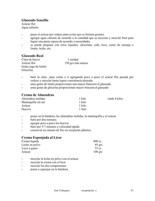 Glaseado Sencillo
Azúcar flor
Agua caliente
- pasar el azúcar por cedazo para evitar que se formen grumos
- agregar agua caliente de acuerdo a la cantidad que se necesite y mezclar bien para
lograr una pasta espesa de acuerdo a necesidades
- se puede preparar con otros líquidos: chocolate, café, licor, zumo de naranja o
limón, leche, etc.
Glaseado Real
Clara de huevo 1 unidad
Azúcar flor 150 grs más menos
Gotas jugo de limón
Glicerina
- batir la clara para cortar e ir agregando poco a poco el azúcar flor pasada por
cedazo y mezclar hasta lograr consistencia deseada
- unas gotas de limón proporcionan una mayor blancura al glaseado
- unas gotas de glicerina proporcionan mayor frescura al glaseado
Crema de Almendras
Almendras molidas 1 kilo rinde 4 kilos
Mantequilla sin sal 1 kilo
Azúcar 1 kilo
Huevos 1 litro
- poner en la batidora, las almendras molidas, la mantequilla y el azúcar
- batir por dos minutos
- agregar poco a poco los huevos
- batir por 5-7 minutos a velocidad rápida
- conservar en cámara de frío en recipiente plástico.
Crema Esponjada al Licor
Crema líquida 800 cc
Leche en polvo 45 grs
Licor a gusto 55 cc
Azúcar 100 grs
- mezclar la leche en polvo con el azúcar
- mezclar la crema con el licor
- mezclar los dos componentes
- poner a esponjar en la batidora.
José Velásquez recopilación e 87
 