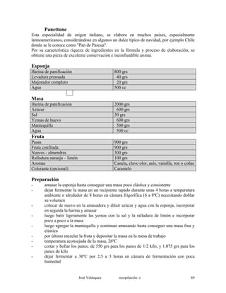 Panettone
Esta especialidad de origen italiano, se elabora en muchos países, especialmente
latinoamericanos, considerándose en algunos un dulce típico de navidad, por ejemplo Chile
donde se le conoce como "Pan de Pascua".
Por su característica riqueza de ingredientes en la fórmula y proceso de elaboración, se
obtiene una pieza de excelente conservación e inconfundible aroma.
Esponja
Harina de panificación 800 grs
Levadura prensada 40 grs
Mejorador completo 20 grs
Agua 500 cc
Masa
Harina de panificación 2000 grs
Azúcar 600 grs
Sal 30 grs
Yemas de huevo 600 grs
Mantequilla 500 grs
Agua 500 cc
Fruta
Pasas 900 grs
Fruta confitada 900 grs
Nueces - almendras 300 grs
Ralladura naranja – limón 100 grs
Aromas Canela, clavo olor, anís, vainilla, ron o coñac
Colorante (opcional) Caramelo
Preparación
- amasar la esponja hasta conseguir una masa poco elástica y consistente
- dejar fermentar la masa en un recipiente tapado durante unas 4 horas a temperatura
ambiente o alrededor de 8 horas en cámara frigorífica (6 a 8ºC) necesitando doblar
su volumen
- colocar de nuevo en la amasadora y diluir azúcar y agua con la esponja, incorporar
en seguida la harina y amasar
- luego batir ligeramente las yemas con la sal y la ralladura de limón e incorporar
poco a poco a la masa
- luego agregar la mantequilla y continuar amasando hasta conseguir una masa fina y
elástica
- por último mezclar la fruta y depositar la masa en la mesa de trabajo
- temperatura aconsejada de la masa, 26ºC
- cortar y bollar los panes: de 550 grs para los panes de 1/2 kilo, y 1.075 grs para los
panes de kilo
- dejar fermentar a 30ºC por 2,5 a 3 horas en cámara de fermentación con poca
humedad
José Velásquez recopilación e 89
 