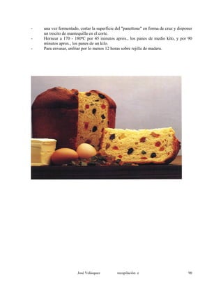 - una vez fermentado, cortar la superficie del "panettone" en forma de cruz y disponer
un trocito de mantequilla en el corte.
- Hornear a 170 - 180ºC por 45 minutos aprox., los panes de medio kilo, y por 90
minutos aprox., los panes de un kilo.
- Para envasar, enfriar por lo menos 12 horas sobre rejilla de madera.
José Velásquez recopilación e 90
 